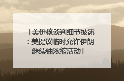 美伊核谈判细节披露：美提议临时允许伊朗继续铀浓缩活动