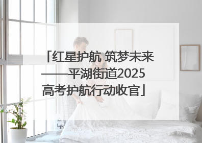 红星护航 筑梦未来——平湖街道2025高考护航行动收官