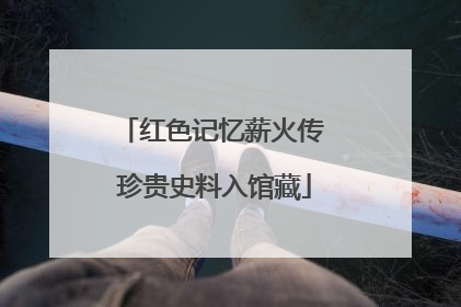 红色记忆薪火传 珍贵史料入馆藏