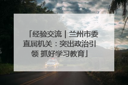 经验交流｜兰州市委直属机关：突出政治引领 抓好学习教育