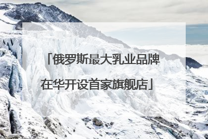 俄罗斯最大乳业品牌在华开设首家旗舰店