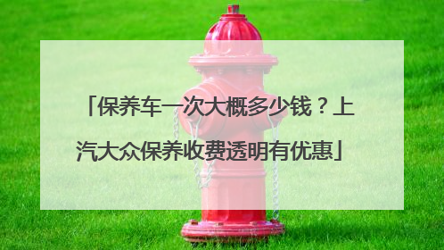 保养车一次大概多少钱？上汽大众保养收费透明有优惠