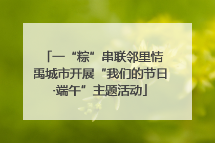 一“粽”串联邻里情 禹城市开展“我们的节日·端午”主题活动