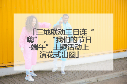 三地联动三日连“嗨”，“我们的节日·端午”主题活动上演花式出圈