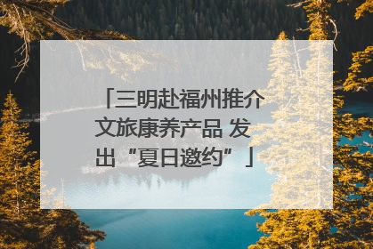 三明赴福州推介文旅康养产品 发出“夏日邀约”