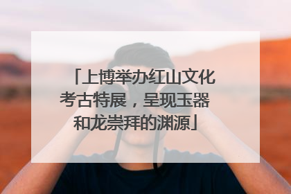 上博举办红山文化考古特展，呈现玉器和龙崇拜的渊源