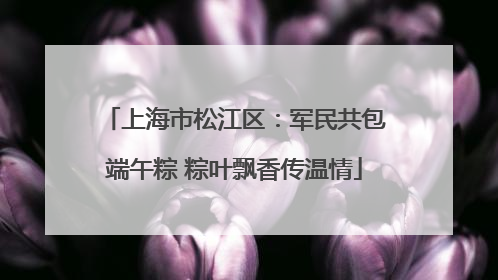 上海市松江区：军民共包端午粽 粽叶飘香传温情