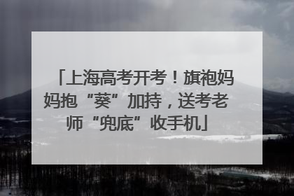 上海高考开考！旗袍妈妈抱“葵”加持，送考老师“兜底”收手机