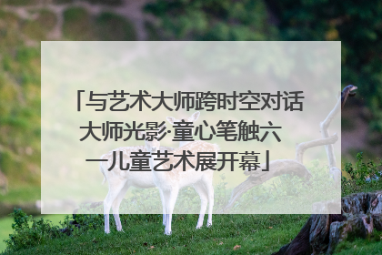 与艺术大师跨时空对话 大师光影·童心笔触六一儿童艺术展开幕