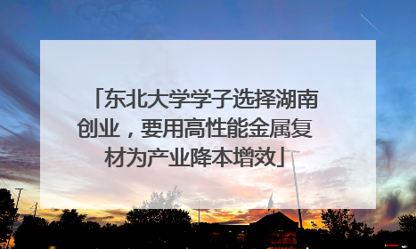 东北大学学子选择湖南创业，要用高性能金属复材为产业降本增效