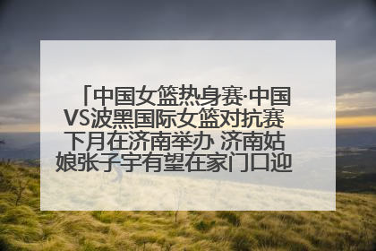 中国女篮热身赛·中国VS波黑国际女篮对抗赛下月在济南举办 济南姑娘张子宇有望在家门口迎来国家队首秀
