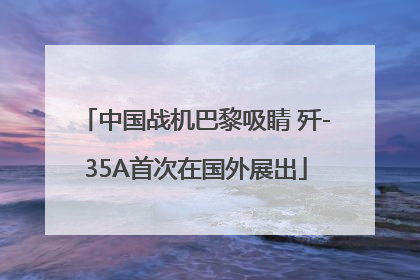 中国战机巴黎吸睛 歼-35A首次在国外展出