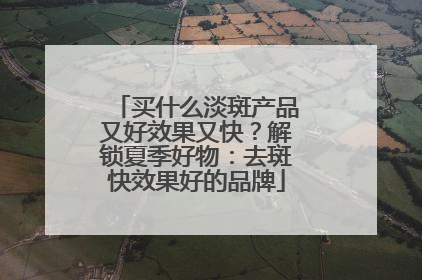 买什么淡斑产品又好效果又快？解锁夏季好物：去斑快效果好的品牌