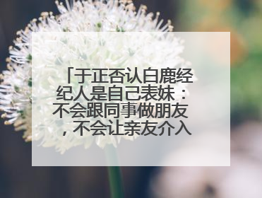于正否认白鹿经纪人是自己表妹：不会跟同事做朋友，不会让亲友介入到我的工作