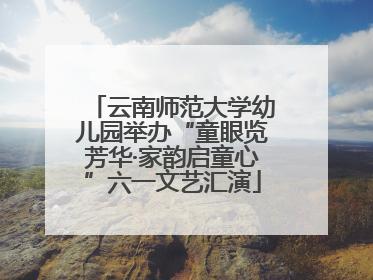 云南师范大学幼儿园举办“童眼览芳华·家韵启童心”六一文艺汇演