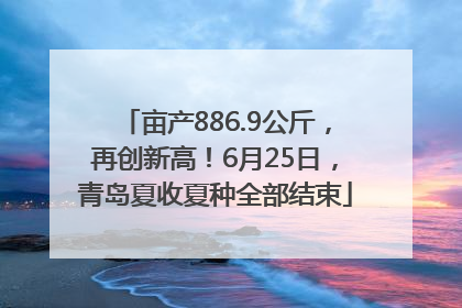 亩产886.9公斤，再创新高！6月25日，青岛夏收夏种全部结束