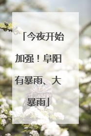 今夜开始加强！阜阳有暴雨、大暴雨