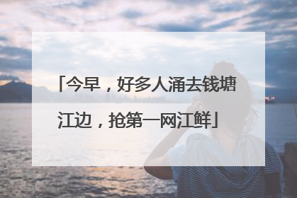 今早，好多人涌去钱塘江边，抢第一网江鲜