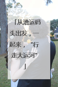从漕运码头出发，一起来，“行走大运河”
