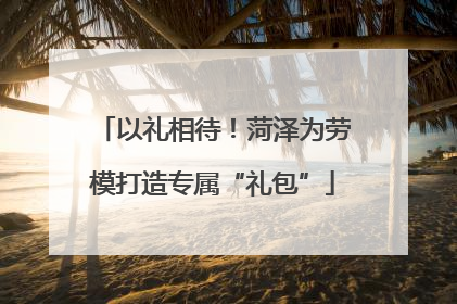 以礼相待！菏泽为劳模打造专属“礼包”