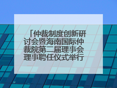 仲裁制度创新研讨会暨海南国际仲裁院第二届理事会理事聘任仪式举行，共商自贸港法治建设新路径