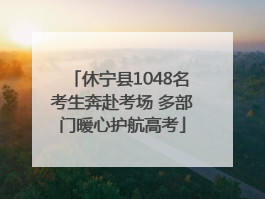 休宁县1048名考生奔赴考场 多部门暖心护航高考