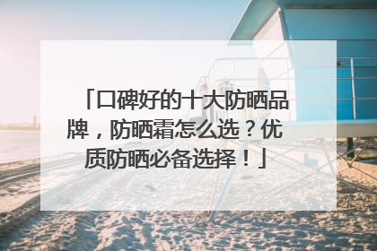 口碑好的十大防晒品牌，防晒霜怎么选？优质防晒必备选择！
