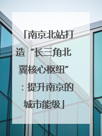 南京北站打造“长三角北翼核心枢纽”：提升南京的城市能级
