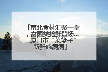 南北食材汇聚一堂，富菌类抢鲜登场……厦门市“菜篮子”新鲜感满满