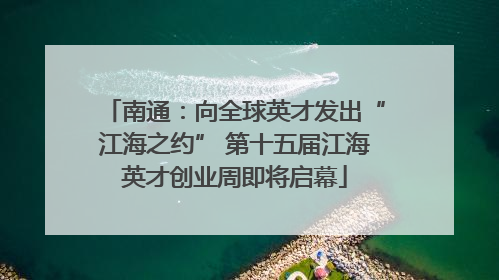 南通：向全球英才发出“江海之约” 第十五届江海英才创业周即将启幕