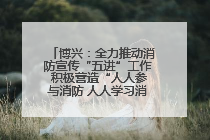 博兴：全力推动消防宣传“五进”工作 积极营造“人人参与消防 人人学习消防”的良好氛围