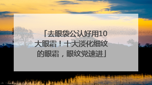 去眼袋公认好用10大眼霜！十大淡化细纹的眼霜，眼纹党速进
