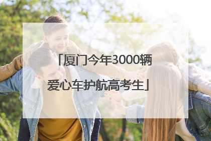 厦门今年3000辆爱心车护航高考生