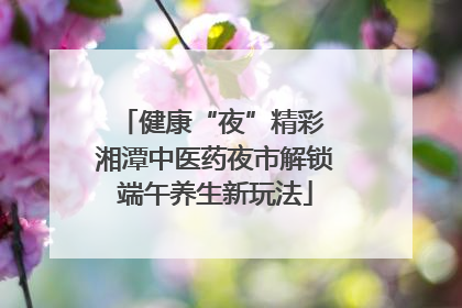 健康“夜”精彩 湘潭中医药夜市解锁端午养生新玩法