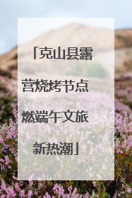克山县露营烧烤节点燃端午文旅新热潮