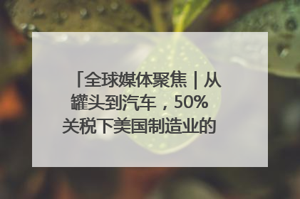 全球媒体聚焦｜从罐头到汽车，50%关税下美国制造业的“生死劫”
