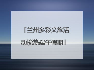 兰州多彩文旅活动搅热端午假期