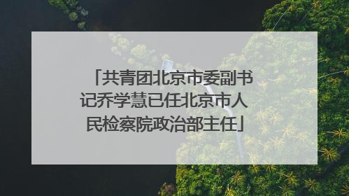 共青团北京市委副书记乔学慧已任北京市人民检察院政治部主任