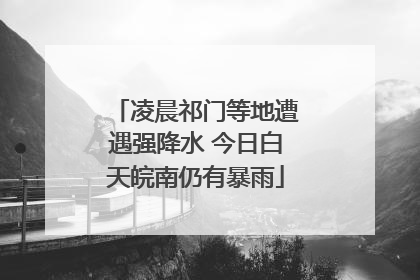 凌晨祁门等地遭遇强降水 今日白天皖南仍有暴雨