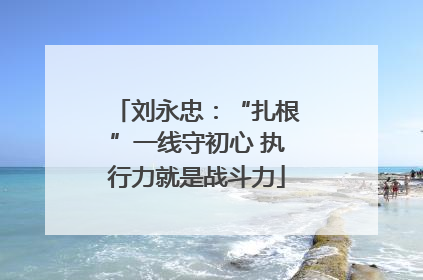 刘永忠：“扎根”一线守初心 执行力就是战斗力