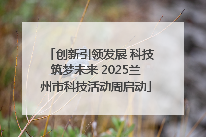 创新引领发展 科技筑梦未来 2025兰州市科技活动周启动