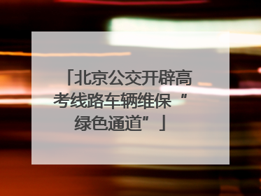 北京公交开辟高考线路车辆维保“绿色通道”