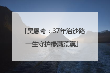 吴恩奇：37年治沙路 一生守护绿满荒漠