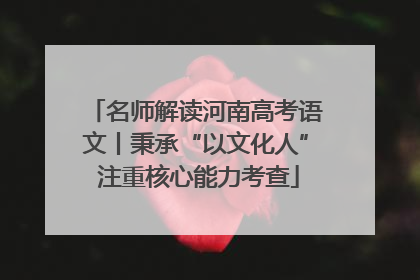 名师解读河南高考语文丨秉承“以文化人” 注重核心能力考查