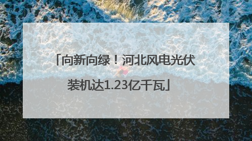 向新向绿！河北风电光伏装机达1.23亿千瓦