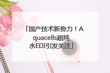 国产技术新势力！Aquacells超纯水EDI引发关注