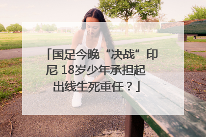 国足今晚“决战”印尼 18岁少年承担起出线生死重任？