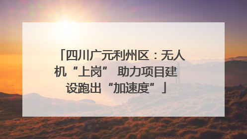 四川广元利州区：无人机“上岗” 助力项目建设跑出“加速度”