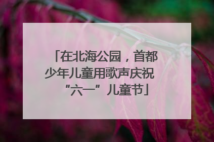 在北海公园，首都少年儿童用歌声庆祝“六一”儿童节
