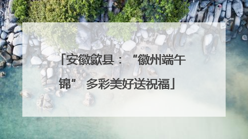 安徽歙县：“徽州端午锦” 多彩美好送祝福